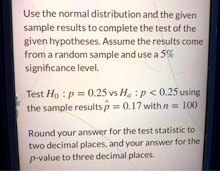 Use the normal distribution and the given
sample results to complete the test of the
given hypotheses. Assume the results come
from a random sample and use a 5%
significance level.

Test H0 : p = 0.25 vs Ha : p < 0.25 using
the sample results p^ = 0.17 with n = 100

Round your answer for the test statistic to
two decimal places, and your answer for the
p-value to three decimal places.