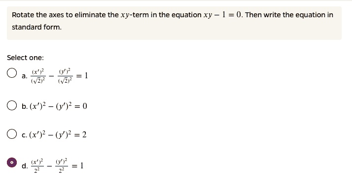 Rotate the axes to eliminate the xy-term in the equation xy - 1 = 0. Then write the equation in standard form.
Select one:
a. ((x')^2 / (sqrt(2))^2) - ((y')^2 / (sqrt(2))^2) = 1
b. (x')^2 - (y')^2 = 0
c. (x')^2 - (y')^2 = 2
d. ((x')^2 / 2^2) - ((y')^2 / 2^2) = 1