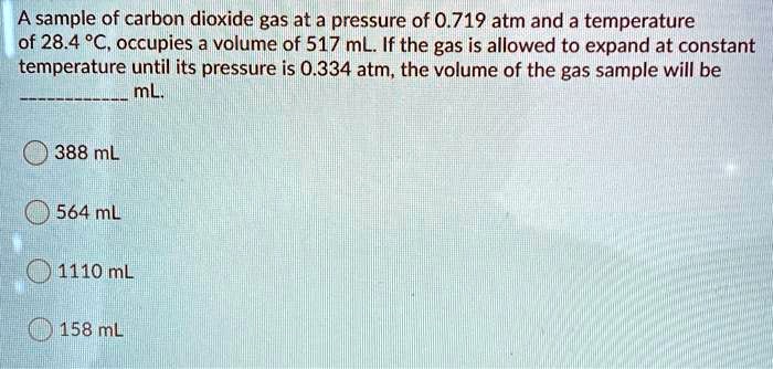 A sample of carbon dioxide gas at a pressure of 0.719 atm and a temperature of 28.4 °C, occupies a volume of 517 mL. If the gas is allowed to expand at constant temperature until its pressure is 0.334 atm, the volume of the gas sample will be  mL.

388 mL
564 mL
1110 mL
158 mL