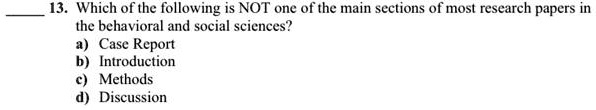 13. Which of the following is NOT one of the main sections of most research papers in the behavioral and social sciences?
a) Case Report
b) Introduction
c) Methods
d) Discussion