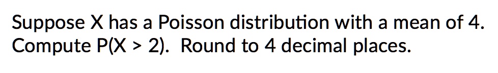 Suppose X has a Poisson distribution with a mean of 4.
Compute P(X > 2). Round to 4 decimal places.