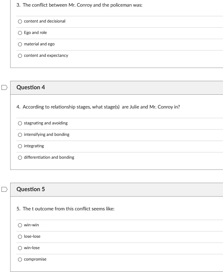 3. The conflict between Mr. Conroy and the policeman was:
content and decisional
Ego and role
material and ego
content and expectancy
Question 4
4. According to relationship stages, what stage(s) are Julie and Mr. Conroy in?
stagnating and avoiding
intensifying and bonding
integrating
differentiation and bonding
Question 5
5. The t outcome from this conflict seems like:
win-win
lose-lose
win-lose
compromise