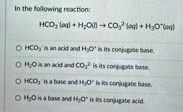 In the following reaction:
HCO3-(aq) + H2O(l) ? CO3 2-(aq) + H3O+(aq)
HCO3- is an acid and H3O+ is its conjugate base.
H2O is an acid and CO3 2- is its conjugate base.
HCO3- is a base and H3O+ is its conjugate base.
H2O is a base and H3O+ is its conjugate acid.