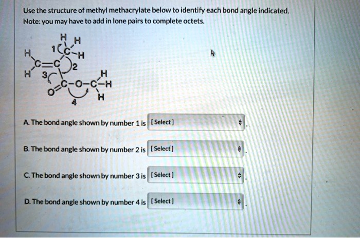 Use the structure of methyl methacrylate below to identify each bond angle indicated.
Note: you may have to add in lone pairs to complete octets.

H H
1
H C-H
C=C 2 H
H 3 C-O-C-H
O 4 H

A. The bond angle shown by number 1 is [ Select ].
B. The bond angle shown by number 2 is [ Select ].
C. The bond angle shown by number 3 is [ Select ].
D. The bond angle shown by number 4 is [ Select ].