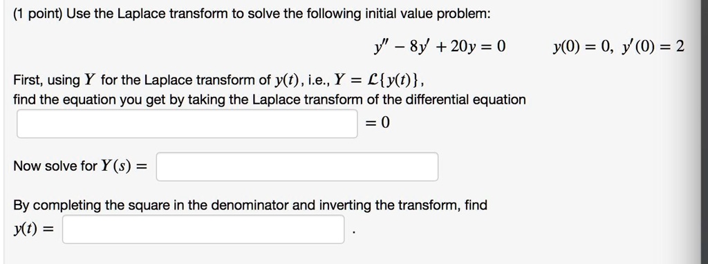 Use the Laplace transform to solve the following initial value problem:
y” - 8y' + 20y = 0
y(0) = 0, y'(0) = 2
First, using Y for the Laplace transform of y(t), i.e., Y = Ly(t), find the equation you get by taking the Laplace transform of the differential equation
= 0
Now solve for Y(s) =
By completing the square in the denominator and inverting the transform, find
y(t) =