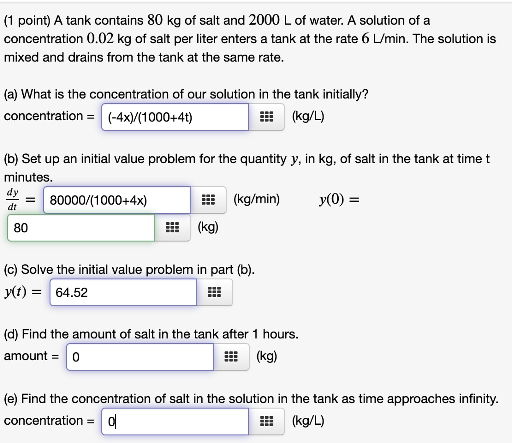 (1 point) A tank contains 80 kg of salt and 2000 L of water. A solution of a concentration 0.02 kg of salt per liter enters a tank at the rate 6 L/min. The solution is mixed and drains from the tank at the same rate.
(a) What is the concentration of our solution in the tank initially?
concentration = (-4x)/(1000+4t) (kg/L)
(b) Set up an initial value problem for the quantity y, in kg, of salt in the tank at time t minutes.
dy/dt = 80000/(1000+4x) (kg/min) y(0) =
80 (kg)
(c) Solve the initial value problem in part (b).
y(t) = 64.52
(d) Find the amount of salt in the tank after 1 hours.
amount = 0 (kg)
(e) Find the concentration of salt in the solution in the tank as time approaches infinity.
concentration = 0 (kg/L)