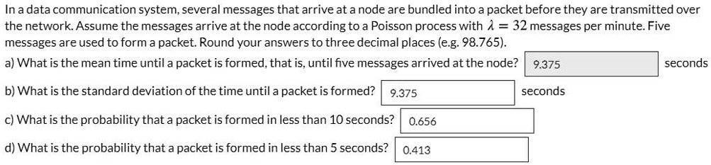 In a data communication system, several messages that arrive at a node are bundled into a packet before they are transmitted over the network. Assume the messages arrive at the node according to a Poisson process with (lambda = 32) messages per minute. Five messages are used to form a packet. Round your answers to three decimal places (e.g. 98.765).
a) What is the mean time until a packet is formed, that is, until five messages arrived at the node? 9.375 seconds
b) What is the standard deviation of the time until a packet is formed? 9.375 seconds
c) What is the probability that a packet is formed in less than 10 seconds? 0.656
d) What is the probability that a packet is formed in less than 5 seconds? 0.413