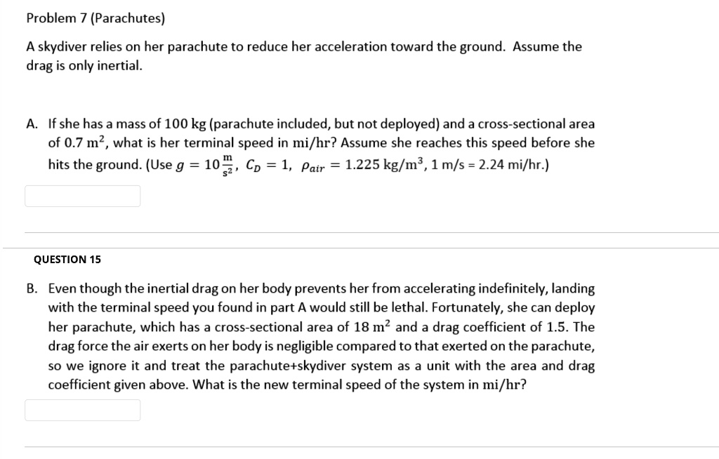 Problem 7 (Parachutes)
A skydiver relies on her parachute to reduce her acceleration toward the ground. Assume the drag is only inertial.

A. If she has a mass of 100 kg (parachute included, but not deployed) and a cross-sectional area of 0.7 m², what is her terminal speed in mi/hr? Assume she reaches this speed before she hits the ground. (Use g = 10 m/s², CD = 1, ?air = 1.225 kg/m³, 1 m/s = 2.24 mi/hr.)

B. Even though the inertial drag on her body prevents her from accelerating indefinitely, landing with the terminal speed you found in part A would still be lethal. Fortunately, she can deploy her parachute, which has a cross-sectional area of 18 m² and a drag coefficient of 1.5. The drag force the air exerts on her body is negligible compared to that exerted on the parachute, so we ignore it and treat the parachute+skydiver system as a unit with the area and drag coefficient given above. What is the new terminal speed of the system in mi/hr?