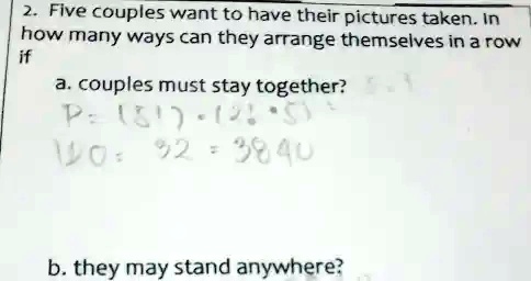2. Five couples want to have their pictures taken. In
how many ways can they arrange themselves in a row
if
a. couples must stay together?
b. they may stand anywhere?