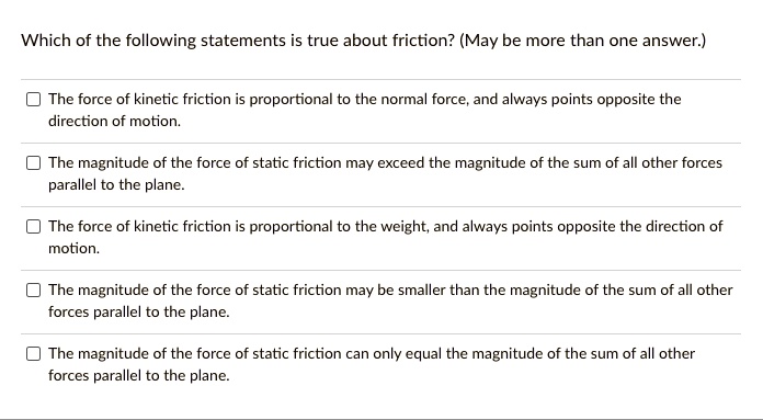 Which of the following statements is true about friction? (May be more than one answer.)
The force of kinetic friction is proportional to the normal force, and always points opposite the
direction of motion.
The magnitude of the force of static friction may exceed the magnitude of the sum of all other forces
parallel to the plane.
The force of kinetic friction is proportional to the weight, and always points opposite the direction of
motion.
The magnitude of the force of static friction may be smaller than the magnitude of the sum of all other
forces parallel to the plane.
The magnitude of the force of static friction can only equal the magnitude of the sum of all other
forces parallel to the plane.
