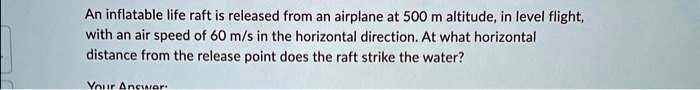 An inflatable life raft is released from an airplane at 500 m altitude, in level flight, with an air speed of 60 m/s in the horizontal direction. At what horizontal distance from the release point does the raft strike the water?