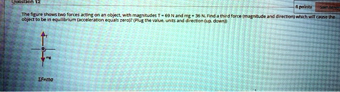 The figure shows two forces acting on an object, with magnitudes T = 69 N and mg = 36 N. Find a third force (magnitude and direction) which will cause the object to be in equilibrium (acceleration equals zero)? (Plug the value, units and direction (up, down))