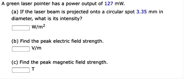 A green laser pointer has a power output of 127 mW.
(a) If the laser beam is projected onto a circular spot 3.35 mm in
diameter, what is its intensity?
W/m²
(b) Find the peak electric field strength.
V/m
(c) Find the peak magnetic field strength.
T