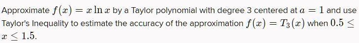 Approximate f(x) = x ln x by a Taylor polynomial with degree 3 centered at a = 1 and use Taylor's Inequality to estimate the accuracy of the approximation f(x) = T3(x) when 0.5 ? x ? 1.5.