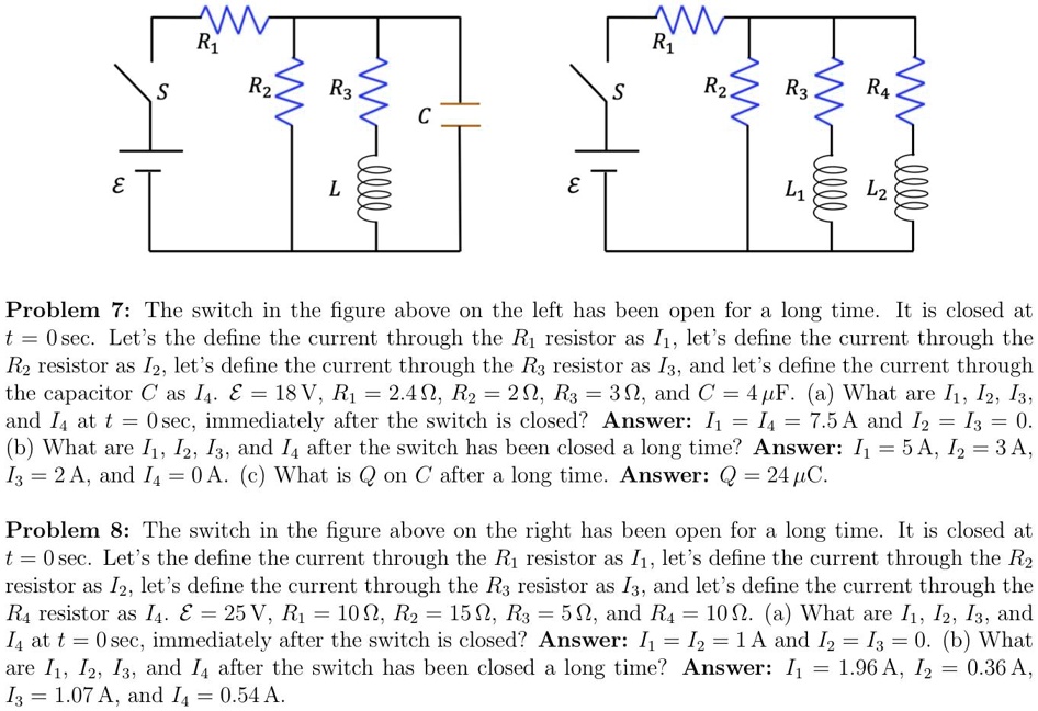 Problem 7: The switch in the figure above on the left has been open for a long time. It is closed at t = 0 sec. Let's define the current through the R1 resistor as I1, let's define the current through the R2 resistor as I2, let's define the current through the R3 resistor as I3, and let's define the current through the capacitor C as I4. E = 18 V, R1 = 2.4 ?, R2 = 2 ?, R3 = 3 ?, and C = 4 ?F. (a) What are I1, I2, I3, and I4 at t = 0 sec, immediately after the switch is closed? Answer: I1 = I4 = 7.5 A and I2 = I3 = 0. (b) What are I1, I2, I3, and I4 after the switch has been closed a long time? Answer: I1 = 5 A, I2 = 3 A, I3 = 2 A, and I4 = 0 A. (c) What is Q on C after a long time. Answer: Q = 24 ?C.

Problem 8: The switch in the figure above on the right has been open for a long time. It is closed at t = 0 sec. Let's define the current through the R1 resistor as I1, let's define the current through the R2 resistor as I2, let's define the current through the R3 resistor as I3, and let's define the current through the R4 resistor as I4. E = 25 V, R1 = 10 ?, R2 = 15 ?, R3 = 5 ?, and R4 = 10 ?. (a) What are I1, I2, I3, and I4 at t = 0 sec, immediately after the switch is closed? Answer: I1 = 1 A and I2 = I3 = I4 = 0 A. (b) What are I1, I2, I3, and I4 after the switch has been closed a long time? Answer: I1 = 1.96 A, I2 = 0.36 A, I3 = 1.07 A, and I4 = 0.54 A.