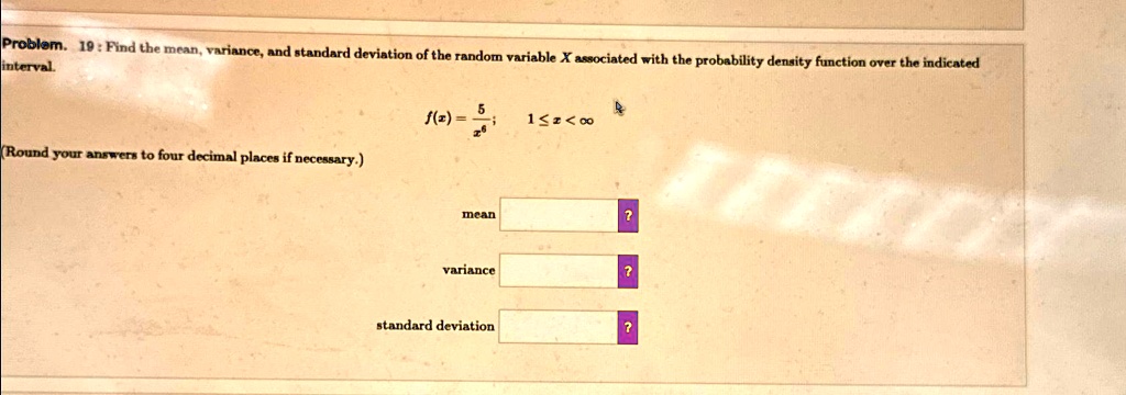 Problem. 19: Find the mean, variance, and standard deviation of the random variable X associated with the probability density function over the indicated interval.
f(x) = (5)/(x^6); 1 ≤ x < ∞
(Round your answers to four decimal places if necessary.)
mean
?
variance
?
standard deviation
?
