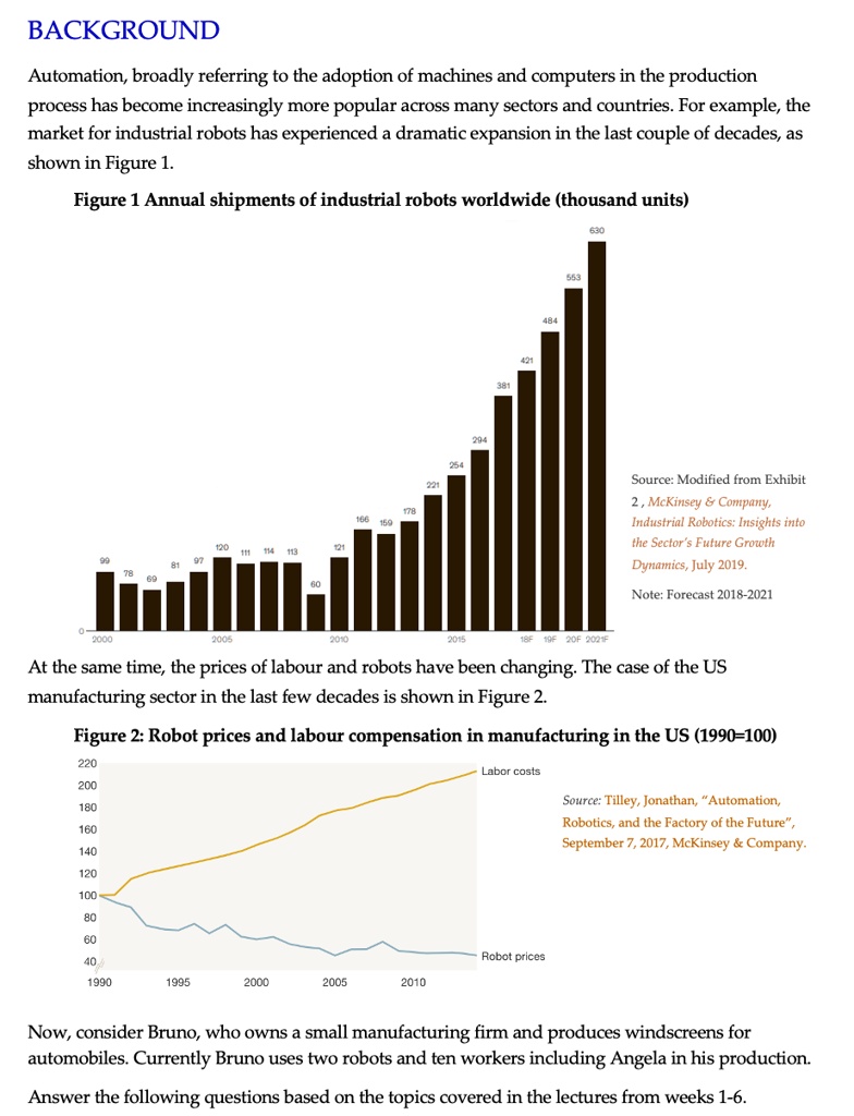 BACKGROUND
Automation, broadly referring to the adoption of machines and computers in the production process has become increasingly more popular across many sectors and countries. For example, the market for industrial robots has experienced a dramatic expansion in the last couple of decades, as shown in Figure 1.

Figure 1 Annual shipments of industrial robots worldwide (thousand units)

Source: Modified from Exhibit 2 , McKinsey     Company, Industrial Robotics: Insights into the Sector’s Future Growth Dynamics, July 2019.
Note: Forecast 2018-2021

At the same time, the prices of labour and robots have been changing. The case of the US manufacturing sector in the last few decades is shown in Figure 2.

Figure 2: Robot prices and labour compensation in manufacturing in the US (1990=100)

Source: Tilley, Jonathan, “Automation, Robotics, and the Factory of the Future”, September 7, 2017, McKinsey     Company.

Now, consider Bruno, who owns a small manufacturing firm and produces windscreens for automobiles. Currently Bruno uses two robots and ten workers including Angela in his production.

Answer the following questions based on the topics covered in the lectures from weeks 1-6.