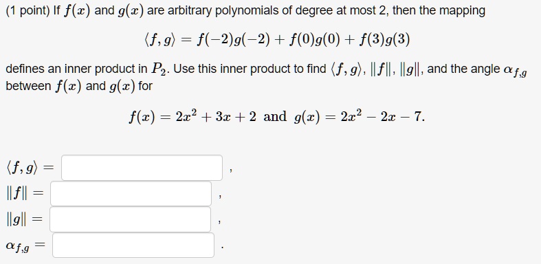 If f(x) and g(x) are arbitrary polynomials of degree at most 2, then the mapping

?f, g? = f(-2)g(-2) + f(0)g(0) + f(3)g(3)

defines an inner product in P2. Use this inner product to find ?f, g?, ||f||, ||g||, and the angle ?f,g between f(x) and g(x) for

f(x) = 2x^2 + 3x + 2 and g(x) = 2x^2 - 2x - 7.

?f, g? =
||f|| =
||g|| =
?f,g =