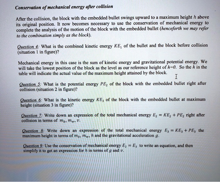 Conservation of mechanical energy after collision

After the collision, the block with the embedded bullet swings upward to a maximum height h above its original position. It now becomes necessary to use the conservation of mechanical energy to complete the analysis of the motion of the block with the embedded bullet (henceforth we may refer to the combination simply as the block).

Question 4: What is the combined kinetic energy KE1 of the bullet and the block before collision (situation 1 in figure)?

Mechanical energy in this case is the sum of kinetic energy and gravitational potential energy. We will take the lowest position of the block as the level as our reference height of h=0. So the h in the table will indicate the actual value of the maximum height attained by the block.

Question 5: What is the potential energy PE2 of the block with the embedded bullet right after collision (situation 2 in figure)?

Question 6: What is the kinetic energy KE3 of the block with the embedded bullet at maximum height (situation 3 in figure)?

Question 7: Write down an expression of the total mechanical energy E2 = KE2 + PE2 right after collision in terms of mb, mw, v.

Question 8: Write down an expression of the total mechanical energy E3 = KE3 + PE3 the maximum height in terms of mb, mw, h and the gravitational acceleration g.

Question 9: Use the conservation of mechanical energy E2 = E3 to write an equation, and then simplify it to get an expression for h in terms of g and v.