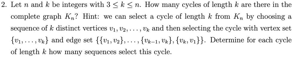 2. Let n and k be integers with 3 ? k ? n. How many cycles of length k are there in the complete graph Kn? Hint: we can select a cycle of length k from Kn by choosing a sequence of k distinct vertices v1, v2, ..., vk and then selecting the cycle with vertex set v1, ..., vk and edge set v1, v2, ..., vk-1, vk, vk, v1. Determine for each cycle of length k how many sequences select this cycle.