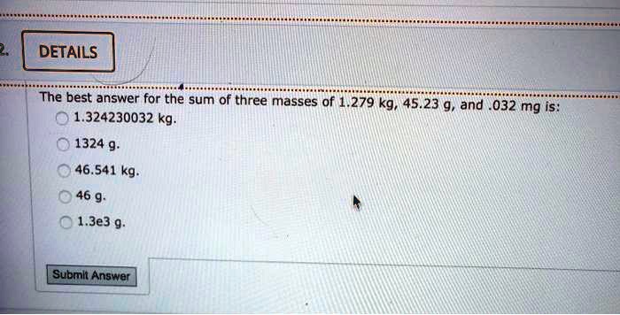 The best answer for the sum of three masses of 1.279 kg, 45.23 g, and .032 mg is:
1.324230032 kg.
1324 g.
46.541 kg.
46 g.
1.3e3 g.