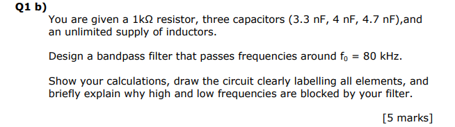 Q1 b)
You are given a 1k? resistor, three capacitors (3.3 nF, 4 nF, 4.7 nF),and
an unlimited supply of inductors.

Design a bandpass filter that passes frequencies around f0 = 80 kHz.

Show your calculations, draw the circuit clearly labelling all elements, and
briefly explain why high and low frequencies are blocked by your filter.

[5 marks]