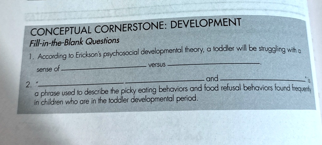 CONCEPTUAL CORNERSTONE: DEVELOPMENT
Fill-in-the-Blank Questions
1. According to Erickson's psychosocial developmental theory, a toddler will be struggling with a
sense of  versus .
2. "" and  is
a phrase used to describe the picky eating behaviors and food refusal behaviors found frequently
in children who are in the toddler developmental period.