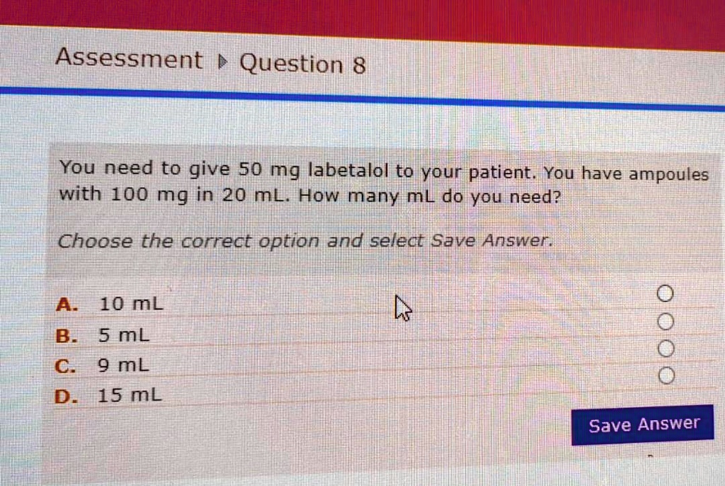 Assessment ? Question 8
You need to give 50 mg labetalol to your patient. You have ampoules
with 100 mg in 20 mL. How many mL do you need?
Choose the correct option and select Save Answer.
A. 10 mL
B. 5 mL
C. 9 mL
D. 15 mL