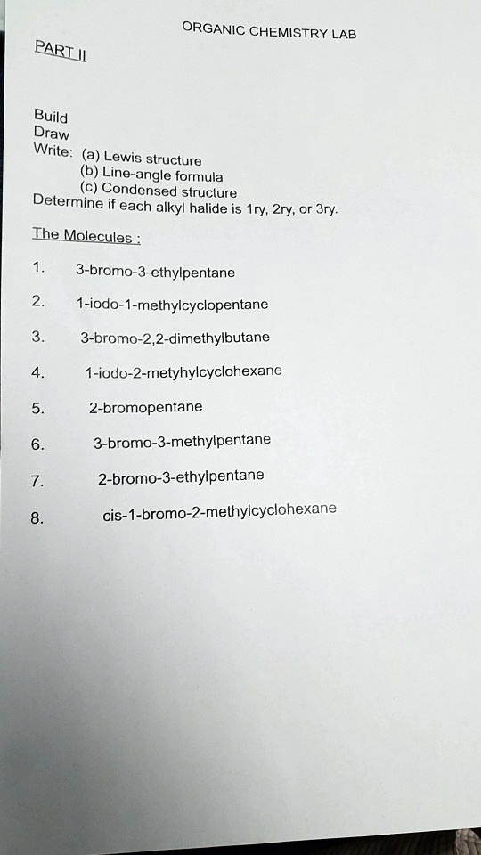 PART II
ORGANIC CHEMISTRY LAB
Build
Draw
Write: (a) Lewis structure
(b) Line-angle formula
(c) Condensed structure
Determine if each alkyl halide is 1ry, 2ry, or 3ry.
The Molecules:
1. 3-bromo-3-ethylpentane
2. 1-iodo-1-methylcyclopentane
3. 3-bromo-2,2-dimethylbutane
4. 1-iodo-2-metyhylcyclohexane
5. 2-bromopentane
6. 3-bromo-3-methylpentane
7. 2-bromo-3-ethylpentane
8. cis-1-bromo-2-methylcyclohexane