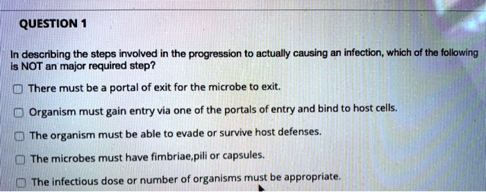 In describing the steps involved in the progression to actually causing an infection, which of the following is NOT an major required step?

There must be a portal of exit for the microbe to exit.

Organism must gain entry via one of the portals of entry and bind to host cells.

The organism must be able to evade or survive host defenses.

The microbes must have fimbriae,pili or capsules.

The infectious dose or number of organisms must be appropriate.