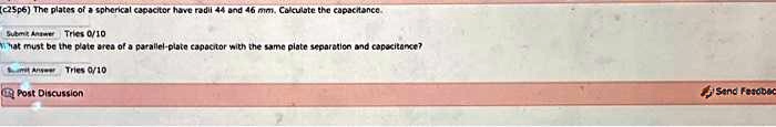 c25p6) The plates of a spherical capacitor have radii 44 and 46 mm. Calculate the capacitance.
hat must be the plate area of a parallel-plate capacitor with the same plate separation and capacitance?
