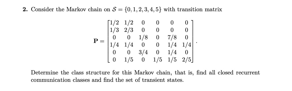 Consider the Markov chain on S = 0, 1, 2, 3, 4, 5 with transition matrix
P = eginbmatrix 1/2     1/2     0     0     0     0  1/3     2/3     0     0     0     0  0     0     1/8     0     7/8     0  1/4     1/4     0     0     1/4     1/4  0     0     3/4     0     1/4     0  0     1/5     0     1/5     1/5     2/5 endbmatrix.
Determine the class structure for this Markov chain, that is, find all closed recurrent communication classes and find the set of transient states.