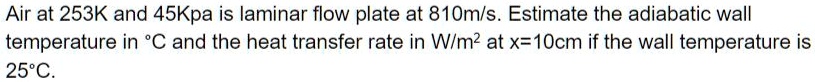Air at 253K and 45Kpa is laminar flow plate at 810m/s. Estimate the adiabatic wall temperature in ^∘C and the heat transfer rate in W/m^2 at x=10cm if the wall temperature is 25^∘C.