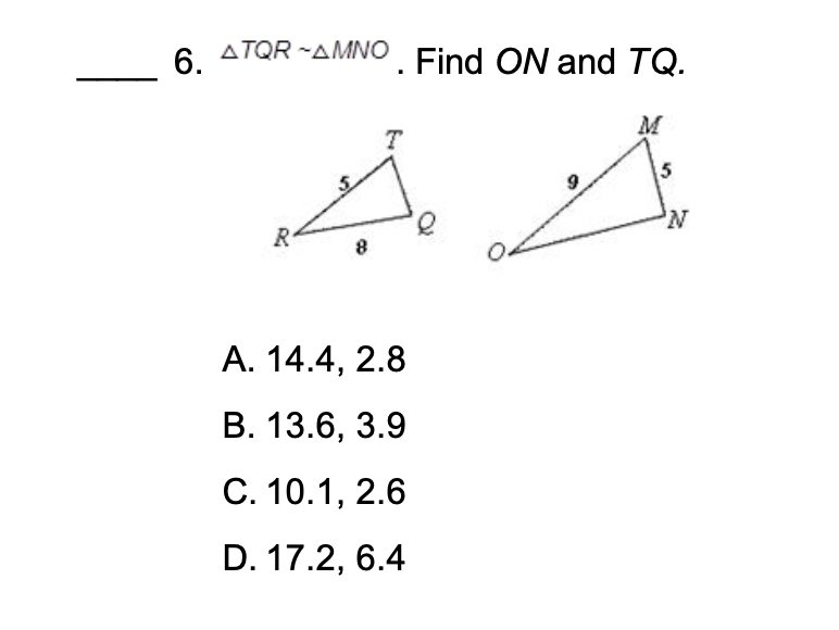 6. ?TQR   ?MNO . Find ON and TQ.
A. 14.4, 2.8
B. 13.6, 3.9
C. 10.1, 2.6
D. 17.2, 6.4
