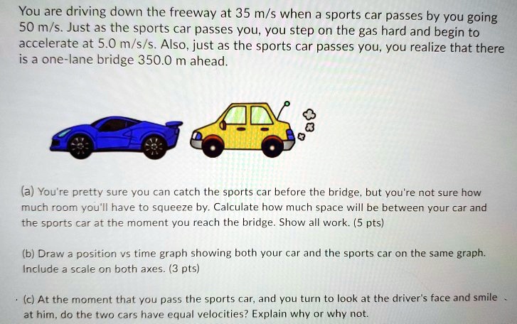 You are driving down the freeway at 35 m/s when a sports car passes by you going
50 m/s. Just as the sports car passes you, you step on the gas hard and begin to
accelerate at 5.0 m/s/s. Also, just as the sports car passes you, you realize that there
is a one-lane bridge 350.0 m ahead.
(a) You're pretty sure you can catch the sports car before the bridge, but you're not sure how
much room you'll have to squeeze by. Calculate how much space will be between your car and
the sports car at the moment you reach the bridge. Show all work. (5 pts)
(b) Draw a position vs time graph showing both your car and the sports car on the same graph.
Include a scale on both axes. (3 pts)
(c) At the moment that you pass the sports car, and you turn to look at the driver's face and smile
at him, do the two cars have equal velocities? Explain why or why not.