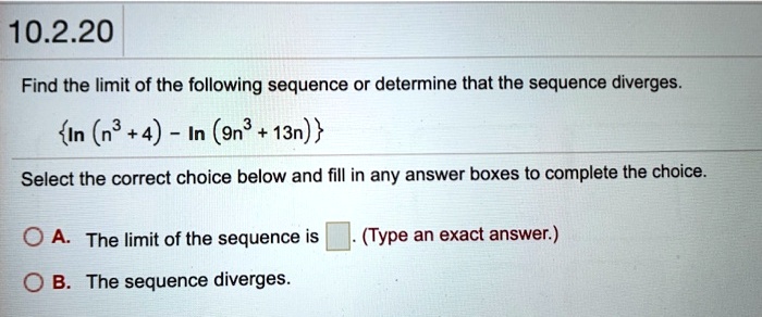 Find the limit of the following sequence or determine that the sequence diverges.

ln (n³ + 4) - ln (9n³ + 13n)

Select the correct choice below and fill in any answer boxes to complete the choice.

A. The limit of the sequence is . (Type an exact answer.)
B. The sequence diverges.