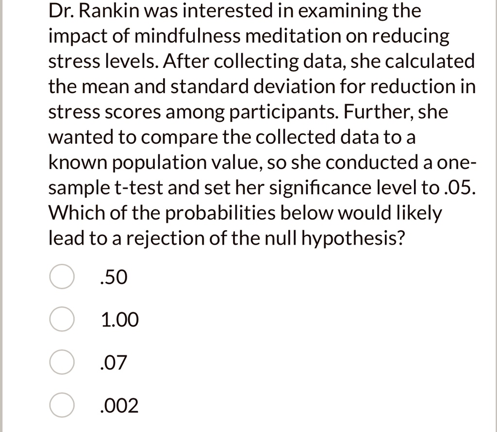 Dr. Rankin was interested in examining the impact of mindfulness meditation on reducing stress levels. After collecting data, she calculated the mean and standard deviation for reduction in stress scores among participants. Further, she wanted to compare the collected data to a known population value, so she conducted a one-sample t-test and set her significance level to .05. Which of the probabilities below would likely lead to a rejection of the null hypothesis?
.50
1.00
.07
.002