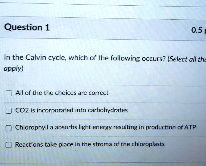 In the Calvin cycle, which of the following occurs? (Select all that apply)
All of the the choices are correct
CO2 is incorporated into carbohydrates
Chlorophyll a absorbs light energy resulting in production of ATP
Reactions take place in the stroma of the chloroplasts