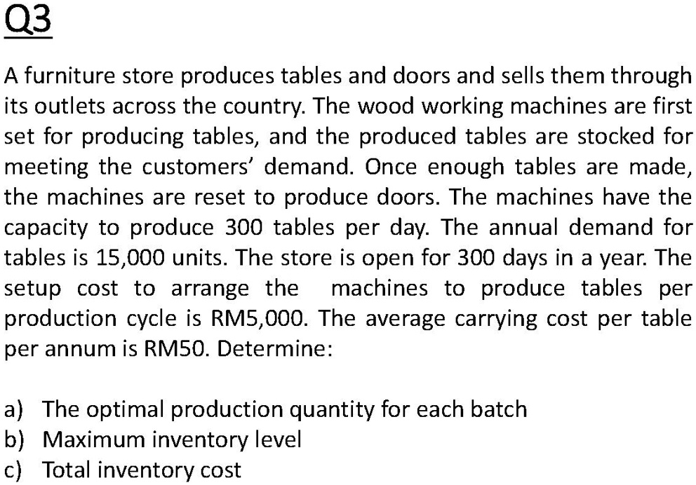 A furniture store produces tables and doors and sells them through its outlets across the country. The wood working machines are first set for producing tables, and the produced tables are stocked for meeting the customers' demand. Once enough tables are made, the machines are reset to produce doors. The machines have the capacity to produce 300 tables per day. The annual demand for tables is 15,000 units. The store is open for 300 days in a year. The setup cost to arrange the machines to produce tables per production cycle is RM5,000. The average carrying cost per table per annum is RM50. Determine:

a) The optimal production quantity for each batch
b) Maximum inventory level
c) Total inventory cost
