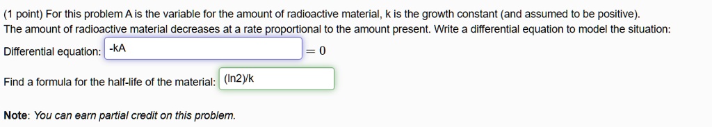 For this problem A is the variable for the amount of radioactive material, k is the growth constant (and assumed to be positive). The amount of radioactive material decreases at a rate proportional to the amount present. Write a differential equation to model the situation: Differential equation: -kA = 0 Find a formula for the half-life of the material: (ln2)/k Note: You can earn partial credit on this problem.