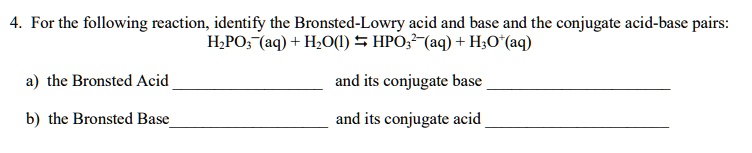 4. For the following reaction, identify the Bronsted-Lowry acid and base and the conjugate acid-base pairs:
H2PO3-(aq) + H2O(l) ? HPO3 2-(aq) + H3O+(aq)
a) the Bronsted Acid  and its conjugate base 
b) the Bronsted Base  and its conjugate acid 