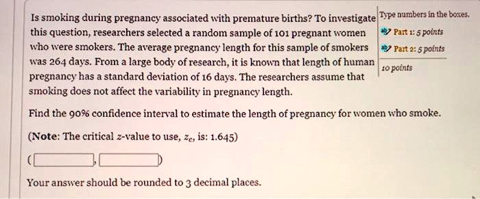 Is smoking during pregnancy associated with premature births? To investigate this question, researchers selected a random sample of 101 pregnant women who were smokers. The average pregnancy length for this sample of smokers was 264 days. From a large body of research, it is known that length of human pregnancy has a standard deviation of 16 days. The researchers assume that smoking does not affect the variability in pregnancy length.

Find the 90% confidence interval to estimate the length of pregnancy for women who smoke.

(Note: The critical z-value to use, zc, is: 1.645)

(

Your answer should be rounded to 3 decimal places.