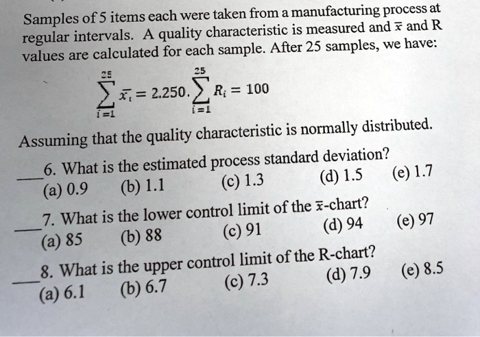 Samples of 5 items each were taken from a manufacturing process at
regular intervals. A quality characteristic is measured and (arx) and R
values are calculated for each sample. After 25 samples, we have:
(sumi=1^25 arxi = 2.250.) (sumi=1^25 Ri = 100)
Assuming that the quality characteristic is normally distributed.
6. What is the estimated process standard deviation?
(a) 0.9	(b) 1.1	(c) 1.3	(d) 1.5	(e) 1.7
7. What is the lower control limit of the (arx)-chart?
(a) 85	(b) 88	(c) 91	(d) 94	(e) 97
8. What is the upper control limit of the R-chart?
(a) 6.1	(b) 6.7	(c) 7.3	(d) 7.9	(e) 8.5