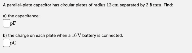 A parallel-plate capacitor has circular plates of radius 12 cm separated by 2.5 mm. Find:
a) the capacitance;
pF
b) the charge on each plate when a 16 V battery is connected.
pC