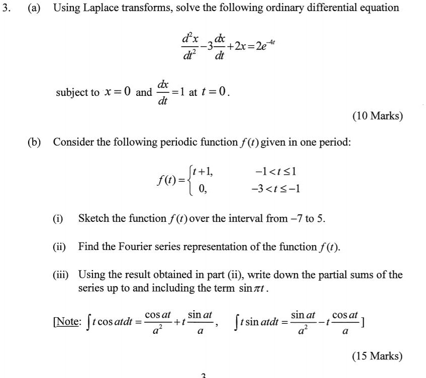 3.
(a) Using Laplace transforms, solve the following ordinary differential equation
fracd^2xdt^2 - 3fracdxdt + 2x = 2e^-4t
subject to x = 0 and fracdxdt = 1 at t = 0.
(10 Marks)
(b) Consider the following periodic function f(t) given in one period:
f(t) = egincases t+1,     -1 < t le 1  0,     -3 < t le -1 endcases
(i) Sketch the function f(t) over the interval from -7 to 5.
(ii) Find the Fourier series representation of the function f(t).
(iii) Using the result obtained in part (ii), write down the partial sums of the
series up to and including the term sin npi t.
[Note: int t cos at,dt = fraccos ata^2 + fractsin ata, quad int t sin at,dt = fracsin ata^2 - fractcos ata]
(15 Marks)