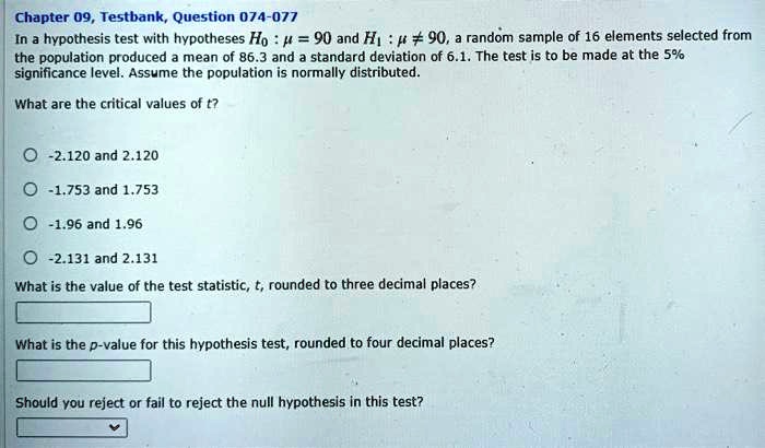 In a hypothesis test with hypotheses H0 : ? = 90 and H1 : ? ? 90, a random sample of 16 elements selected from the population produced a mean of 86.3 and a standard deviation of 6.1. The test is to be made at the 5% significance level. Assume the population is normally distributed.

What are the critical values of t?
-2.120 and 2.120
-1.753 and 1.753
-1.96 and 1.96
-2.131 and 2.131

What is the value of the test statistic, t, rounded to three decimal places?

What is the p-value for this hypothesis test, rounded to four decimal places?

Should you reject or fail to reject the null hypothesis in this test?