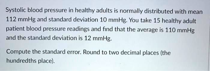 Systolic blood pressure in healthy adults is normally distributed with mean 112 mmHg and standard deviation 10 mmHg. You take 15 healthy adult patient blood pressure readings and find that the average is 110 mmHg and the standard deviation is 12 mmHg. 

Compute the standard error. Round to two decimal places (the hundredths place).