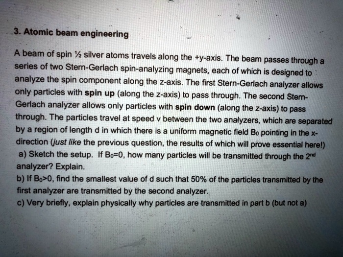 3. Atomic beam engineering
A beam of spin ½ silver atoms travels along the +y-axis. The beam passes through a
series of two Stern-Gerlach spin-analyzing magnets, each of which is designed to
analyze the spin component along the z-axis. The first Stern-Gerlach analyzer allows
only particles with spin up (along the z-axis) to pass through. The second Stern-
Gerlach analyzer allows only particles with spin down (along the z-axis) to pass
through. The particles travel at speed v between the two analyzers, which are separated
by a region of length d in which there is a uniform magnetic field B0 pointing in the x-
direction (just like the previous question, the results of which will prove essential here!)
a) Sketch the setup. If B0=0, how many particles will be transmitted through the 2nd
analyzer? Explain.
b) If B0>0, find the smallest value of d such that 50% of the particles transmitted by the
first analyzer are transmitted by the second analyzer.
c) Very briefly, explain physically why particles are transmitted in part b (but not a)