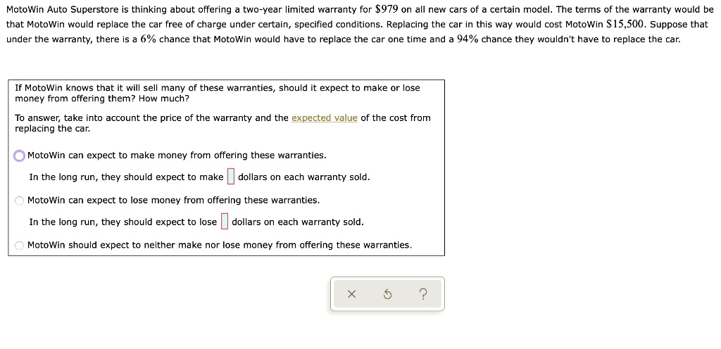 MotoWin Auto Superstore is thinking about offering a two-year limited warranty for 979 on all new cars of a certain model. The terms of the warranty would be that MotoWin would replace the car free of charge under certain, specified conditions. Replacing the car in this way would cost MotoWin15,500. Suppose that under the warranty, there is a 6% chance that MotoWin would have to replace the car one time and a 94% chance they wouldn't have to replace the car.

If MotoWin knows that it will sell many of these warranties, should it expect to make or lose money from offering them? How much?

To answer, take into account the price of the warranty and the expected value of the cost from replacing the car.

MotoWin can expect to make money from offering these warranties.

In the long run, they should expect to make dollars on each warranty sold.

MotoWin can expect to lose money from offering these warranties.

In the long run, they should expect to lose dollars on each warranty sold.

MotoWin should expect to neither make nor lose money from offering these warranties.