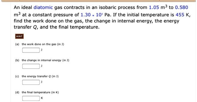 An ideal diatomic gas contracts in an isobaric process from 1.05 m³ to 0.580 m³ at a constant pressure of 1.30 * 10^5 Pa. If the initial temperature is 455 K, find the work done on the gas, the change in internal energy, the energy transfer Q, and the final temperature.

(a) the work done on the gas (in J)
J

(b) the change in internal energy (in J)
J

(c) the energy transfer Q (in J)
J

(d) the final temperature (in K)
K